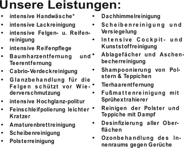  intensive Handwäsche*  intensive Lackreinigung  intensive Felgen- u. Reifen- reinigung  intensive Reifenpflege  Baumharzentfernung  und  Teerentfernung  Cabrio-Verdeckreinigung  Glanzbehandlung für die  Felgen schützt vor Wie- derverschmutzung  intensive Hochglanz-politur  Feinschleifpolierung leichter  Kratzer  Amaturenbrettreinigung  Scheibenreinigung  Polsterreinigung  Dachhimmelreinigung  Scheibenreinigung und  Versiegelung  Intensive Cockpit- und  Kunststoffreinigung  Ablagefächer und Aschen- becherreinigung  Shampoonierung von Pol- stern & Teppichen  Tierhaarentfernung  Fußmattenreinigung mit  Sprühextrahierer  Reinigen der Polster und  Teppiche mit Dampf  Desinfizierung aller Ober- flächen  Ozonbehandlung des In- nenraums gegen Gerüche Unsere Leistungen: